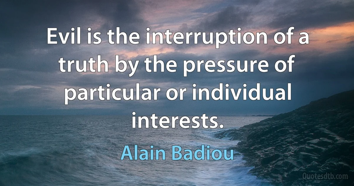 Evil is the interruption of a truth by the pressure of particular or individual interests. (Alain Badiou)