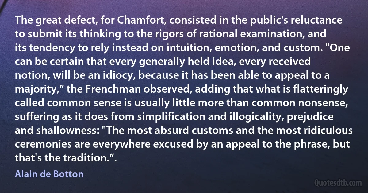 The great defect, for Chamfort, consisted in the public's reluctance to submit its thinking to the rigors of rational examination, and its tendency to rely instead on intuition, emotion, and custom. "One can be certain that every generally held idea, every received notion, will be an idiocy, because it has been able to appeal to a majority,” the Frenchman observed, adding that what is flatteringly called common sense is usually little more than common nonsense, suffering as it does from simplification and illogicality, prejudice and shallowness: "The most absurd customs and the most ridiculous ceremonies are everywhere excused by an appeal to the phrase, but that's the tradition.”. (Alain de Botton)