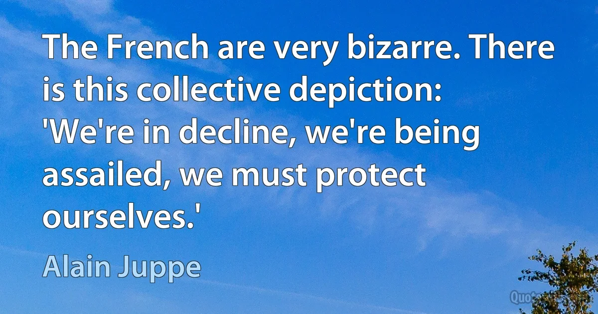 The French are very bizarre. There is this collective depiction: 'We're in decline, we're being assailed, we must protect ourselves.' (Alain Juppe)