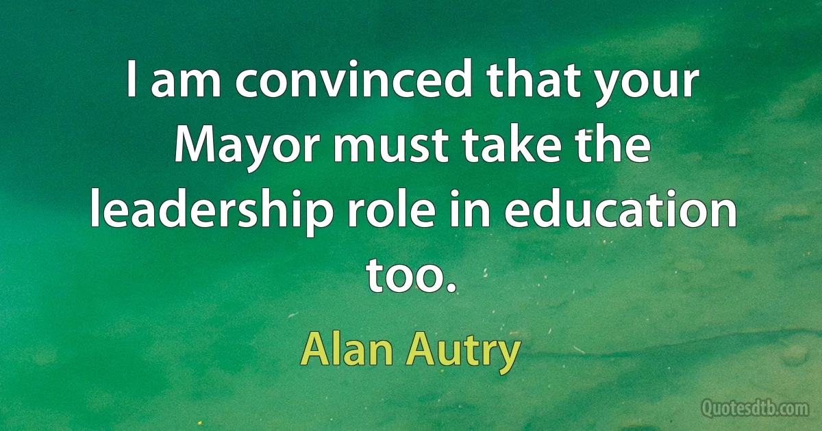 I am convinced that your Mayor must take the leadership role in education too. (Alan Autry)