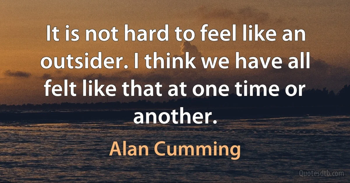 It is not hard to feel like an outsider. I think we have all felt like that at one time or another. (Alan Cumming)