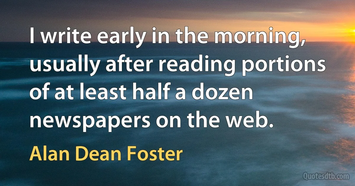 I write early in the morning, usually after reading portions of at least half a dozen newspapers on the web. (Alan Dean Foster)