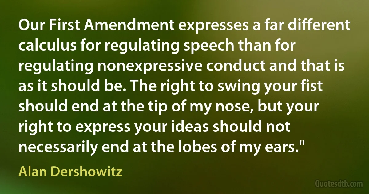 Our First Amendment expresses a far different calculus for regulating speech than for regulating nonexpressive conduct and that is as it should be. The right to swing your fist should end at the tip of my nose, but your right to express your ideas should not necessarily end at the lobes of my ears." (Alan Dershowitz)