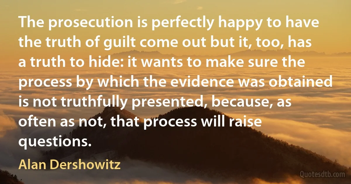 The prosecution is perfectly happy to have the truth of guilt come out but it, too, has a truth to hide: it wants to make sure the process by which the evidence was obtained is not truthfully presented, because, as often as not, that process will raise questions. (Alan Dershowitz)