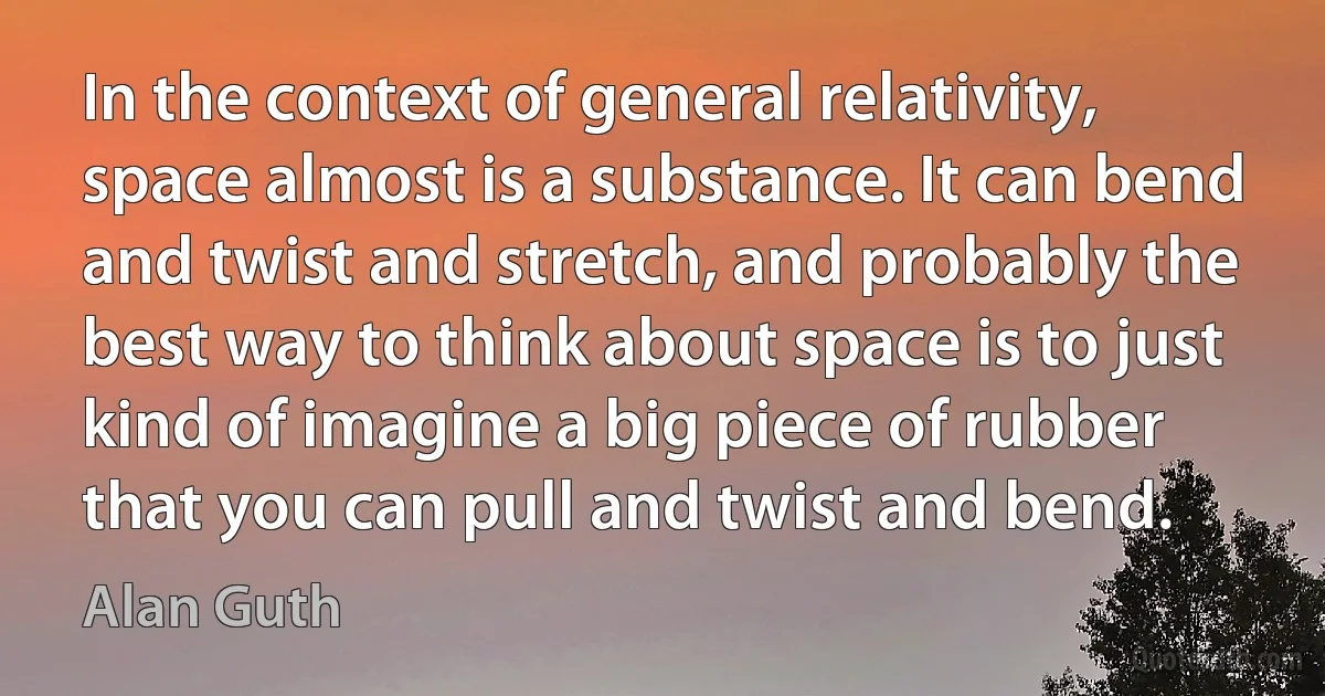 In the context of general relativity, space almost is a substance. It can bend and twist and stretch, and probably the best way to think about space is to just kind of imagine a big piece of rubber that you can pull and twist and bend. (Alan Guth)