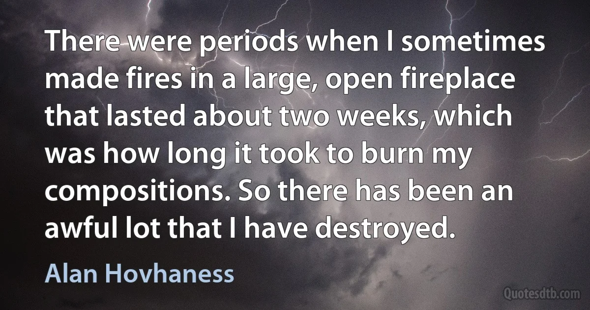 There were periods when I sometimes made fires in a large, open fireplace that lasted about two weeks, which was how long it took to burn my compositions. So there has been an awful lot that I have destroyed. (Alan Hovhaness)