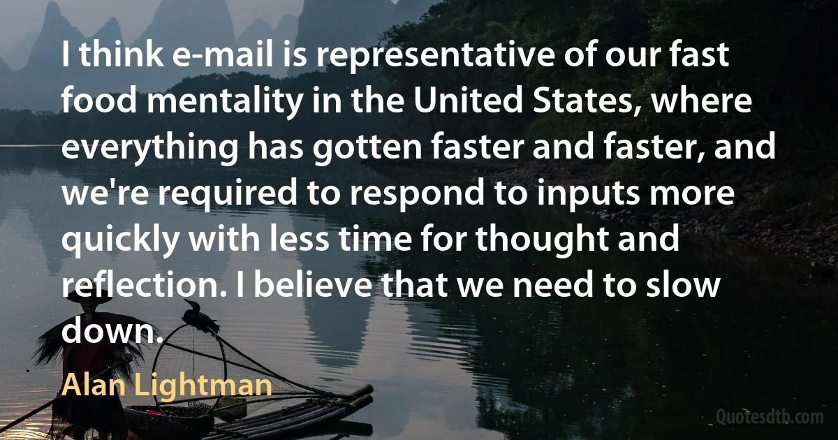 I think e-mail is representative of our fast food mentality in the United States, where everything has gotten faster and faster, and we're required to respond to inputs more quickly with less time for thought and reflection. I believe that we need to slow down. (Alan Lightman)