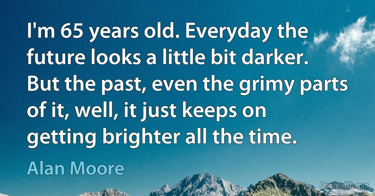 I'm 65 years old. Everyday the future looks a little bit darker. But the past, even the grimy parts of it, well, it just keeps on getting brighter all the time. (Alan Moore)