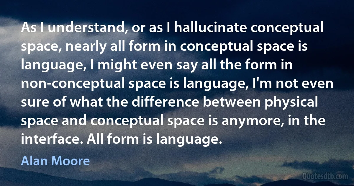 As I understand, or as I hallucinate conceptual space, nearly all form in conceptual space is language, I might even say all the form in non-conceptual space is language, I'm not even sure of what the difference between physical space and conceptual space is anymore, in the interface. All form is language. (Alan Moore)