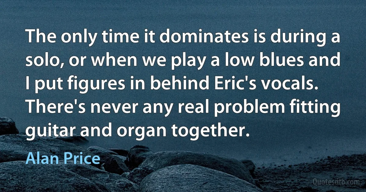 The only time it dominates is during a solo, or when we play a low blues and I put figures in behind Eric's vocals. There's never any real problem fitting guitar and organ together. (Alan Price)