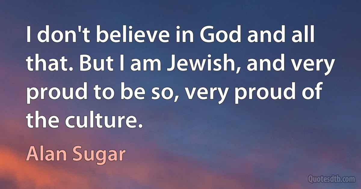 I don't believe in God and all that. But I am Jewish, and very proud to be so, very proud of the culture. (Alan Sugar)