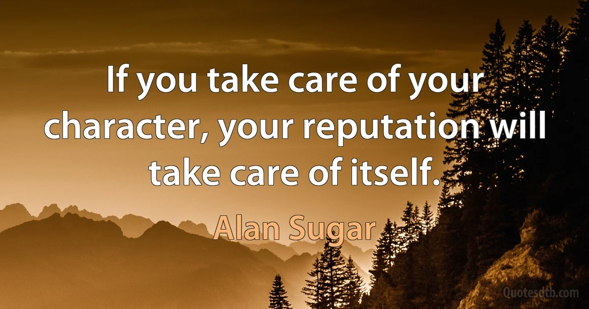 If you take care of your character, your reputation will take care of itself. (Alan Sugar)