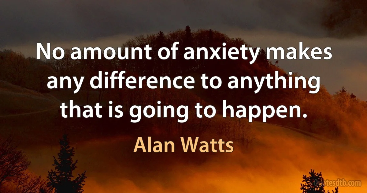 No amount of anxiety makes any difference to anything that is going to happen. (Alan Watts)