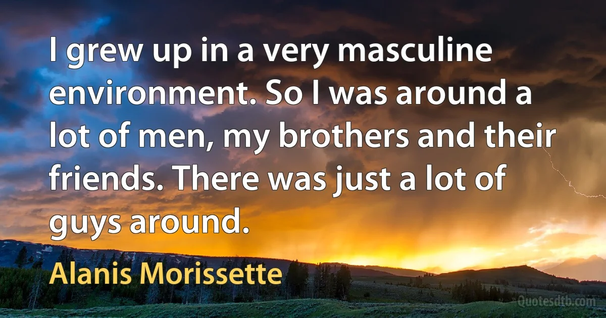 I grew up in a very masculine environment. So I was around a lot of men, my brothers and their friends. There was just a lot of guys around. (Alanis Morissette)