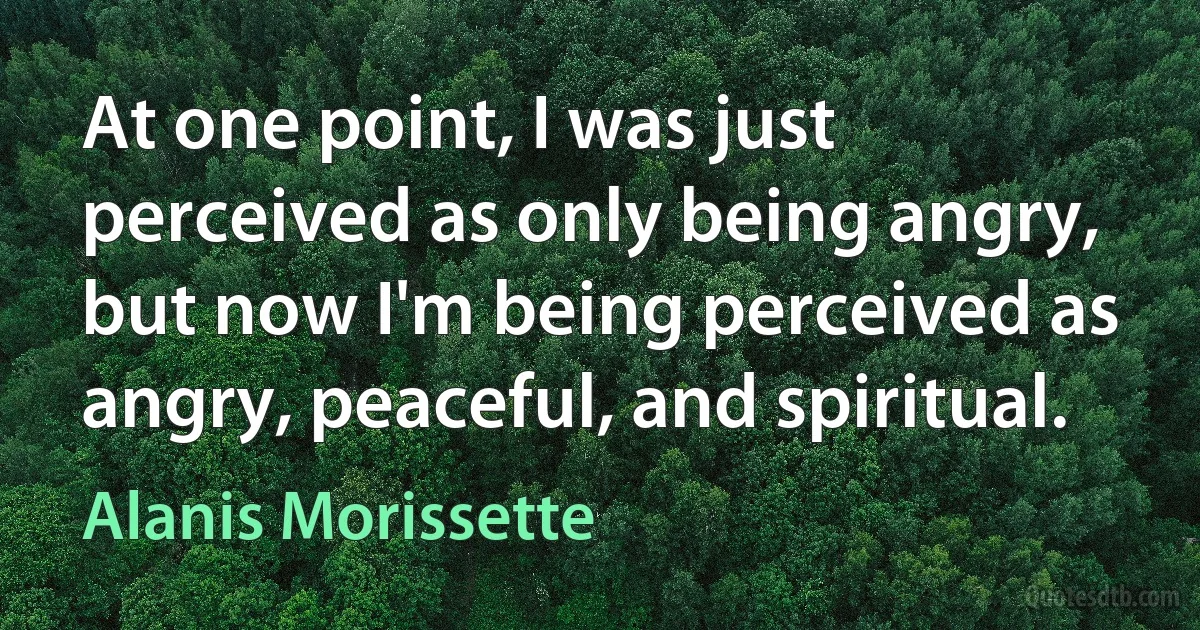 At one point, I was just perceived as only being angry, but now I'm being perceived as angry, peaceful, and spiritual. (Alanis Morissette)