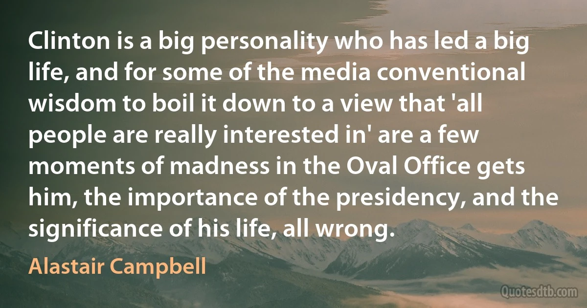 Clinton is a big personality who has led a big life, and for some of the media conventional wisdom to boil it down to a view that 'all people are really interested in' are a few moments of madness in the Oval Office gets him, the importance of the presidency, and the significance of his life, all wrong. (Alastair Campbell)