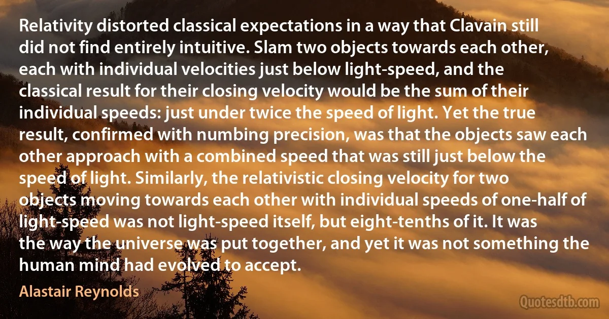 Relativity distorted classical expectations in a way that Clavain still did not find entirely intuitive. Slam two objects towards each other, each with individual velocities just below light-speed, and the classical result for their closing velocity would be the sum of their individual speeds: just under twice the speed of light. Yet the true result, confirmed with numbing precision, was that the objects saw each other approach with a combined speed that was still just below the speed of light. Similarly, the relativistic closing velocity for two objects moving towards each other with individual speeds of one-half of light-speed was not light-speed itself, but eight-tenths of it. It was the way the universe was put together, and yet it was not something the human mind had evolved to accept. (Alastair Reynolds)