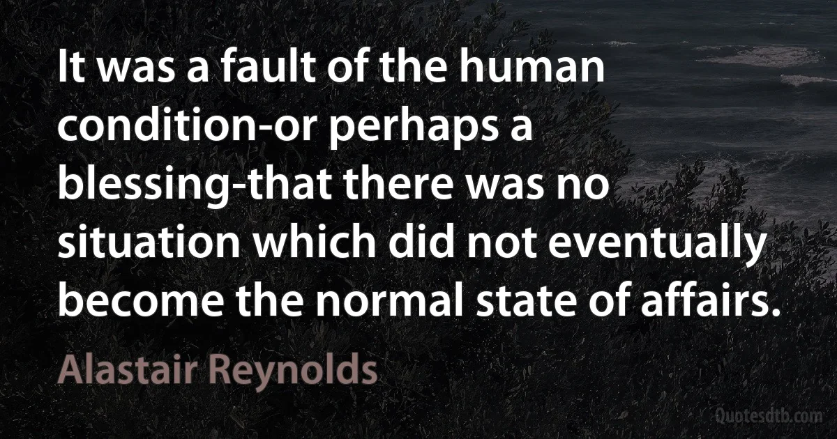 It was a fault of the human condition-or perhaps a blessing-that there was no situation which did not eventually become the normal state of affairs. (Alastair Reynolds)