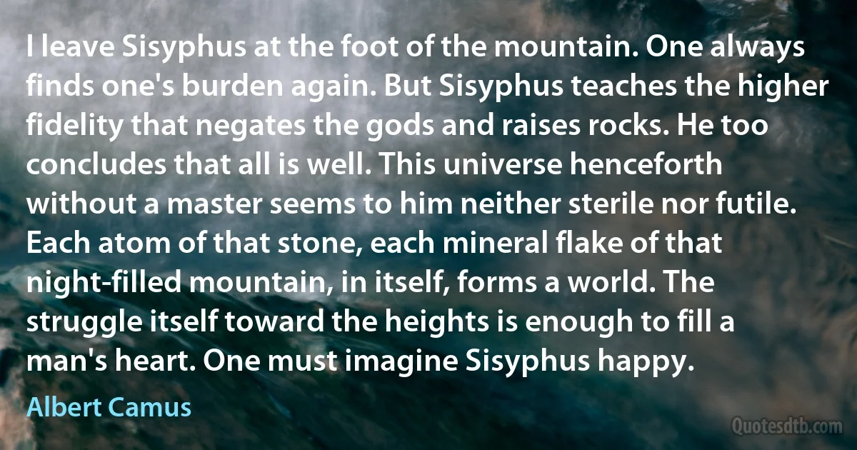 I leave Sisyphus at the foot of the mountain. One always finds one's burden again. But Sisyphus teaches the higher fidelity that negates the gods and raises rocks. He too concludes that all is well. This universe henceforth without a master seems to him neither sterile nor futile. Each atom of that stone, each mineral flake of that night-filled mountain, in itself, forms a world. The struggle itself toward the heights is enough to fill a man's heart. One must imagine Sisyphus happy. (Albert Camus)