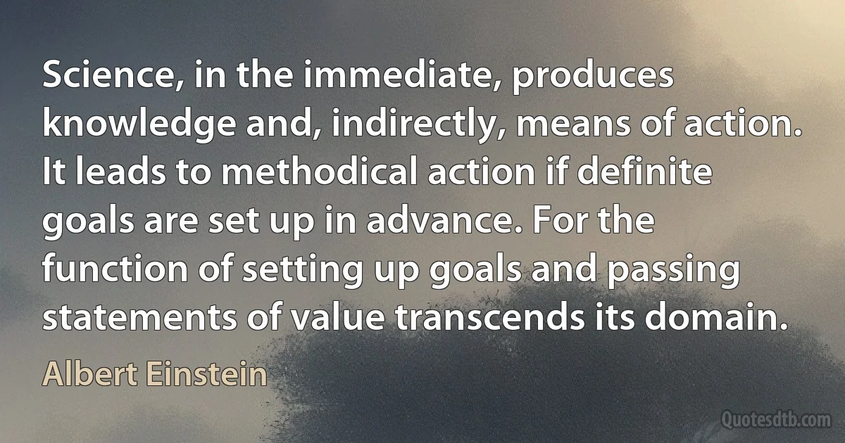 Science, in the immediate, produces knowledge and, indirectly, means of action. It leads to methodical action if definite goals are set up in advance. For the function of setting up goals and passing statements of value transcends its domain. (Albert Einstein)