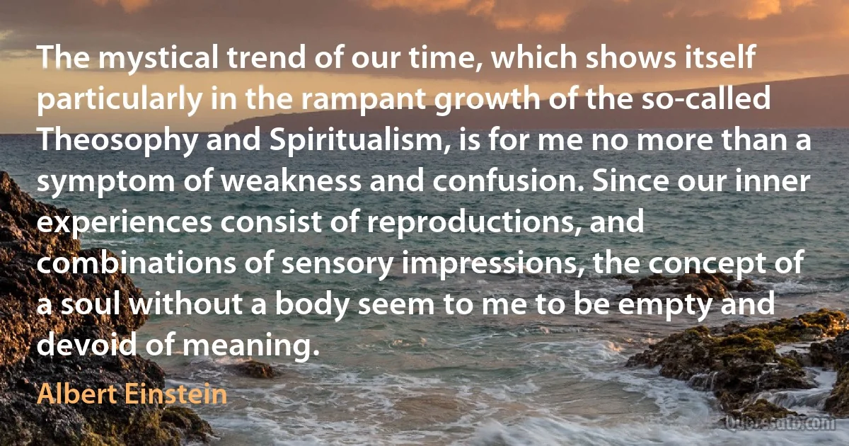 The mystical trend of our time, which shows itself particularly in the rampant growth of the so-called Theosophy and Spiritualism, is for me no more than a symptom of weakness and confusion. Since our inner experiences consist of reproductions, and combinations of sensory impressions, the concept of a soul without a body seem to me to be empty and devoid of meaning. (Albert Einstein)