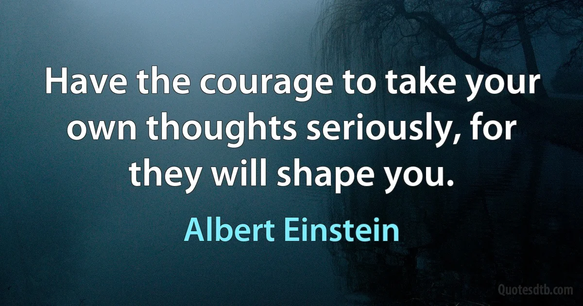 Have the courage to take your own thoughts seriously, for they will shape you. (Albert Einstein)