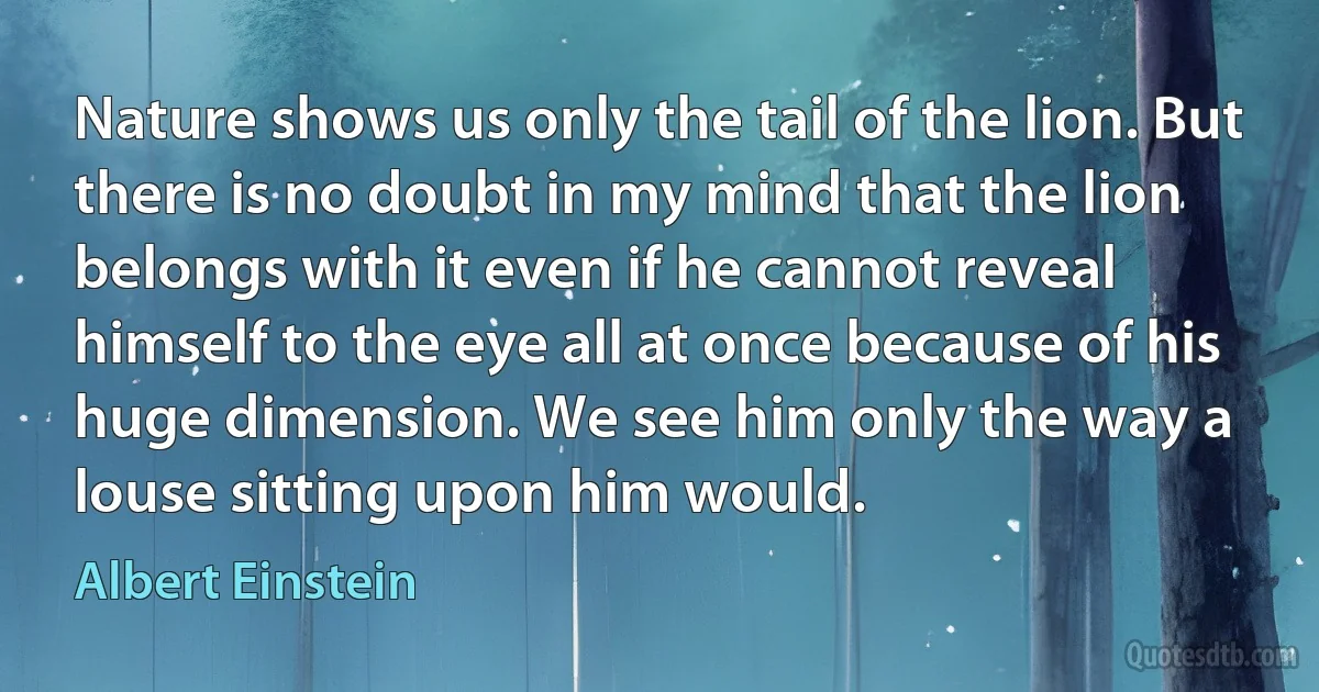 Nature shows us only the tail of the lion. But there is no doubt in my mind that the lion belongs with it even if he cannot reveal himself to the eye all at once because of his huge dimension. We see him only the way a louse sitting upon him would. (Albert Einstein)