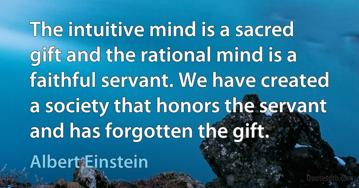 The intuitive mind is a sacred gift and the rational mind is a faithful servant. We have created a society that honors the servant and has forgotten the gift. (Albert Einstein)