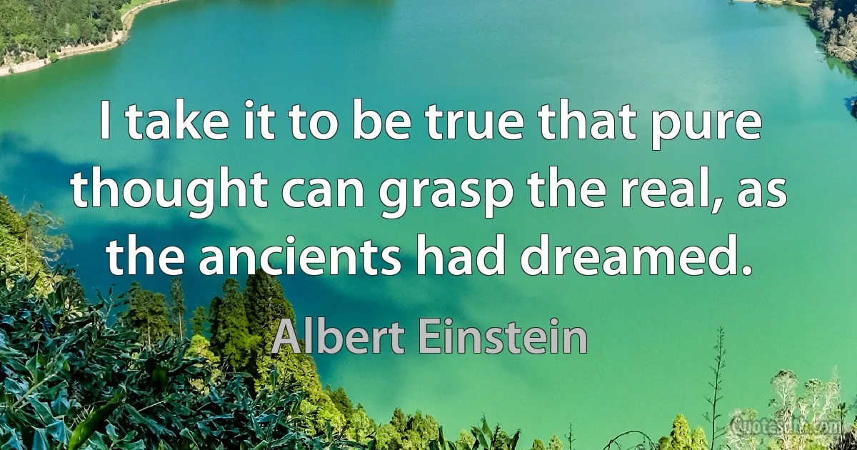 I take it to be true that pure thought can grasp the real, as the ancients had dreamed. (Albert Einstein)