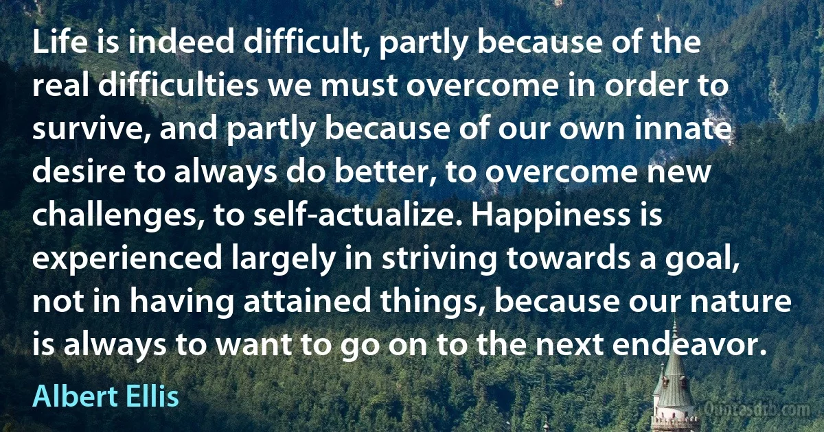 Life is indeed difficult, partly because of the real difficulties we must overcome in order to survive, and partly because of our own innate desire to always do better, to overcome new challenges, to self-actualize. Happiness is experienced largely in striving towards a goal, not in having attained things, because our nature is always to want to go on to the next endeavor. (Albert Ellis)