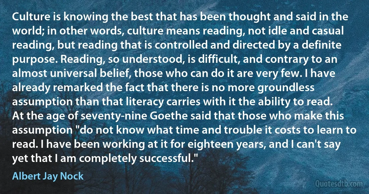 Culture is knowing the best that has been thought and said in the world; in other words, culture means reading, not idle and casual reading, but reading that is controlled and directed by a definite purpose. Reading, so understood, is difficult, and contrary to an almost universal belief, those who can do it are very few. I have already remarked the fact that there is no more groundless assumption than that literacy carries with it the ability to read. At the age of seventy-nine Goethe said that those who make this assumption "do not know what time and trouble it costs to learn to read. I have been working at it for eighteen years, and I can't say yet that I am completely successful." (Albert Jay Nock)