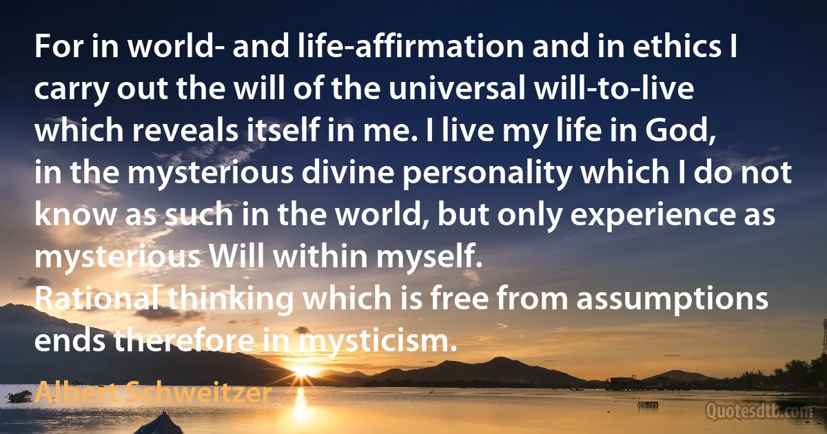 For in world- and life-affirmation and in ethics I carry out the will of the universal will-to-live which reveals itself in me. I live my life in God, in the mysterious divine personality which I do not know as such in the world, but only experience as mysterious Will within myself.
Rational thinking which is free from assumptions ends therefore in mysticism. (Albert Schweitzer)