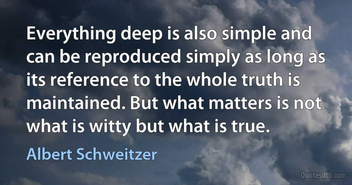 Everything deep is also simple and can be reproduced simply as long as its reference to the whole truth is maintained. But what matters is not what is witty but what is true. (Albert Schweitzer)