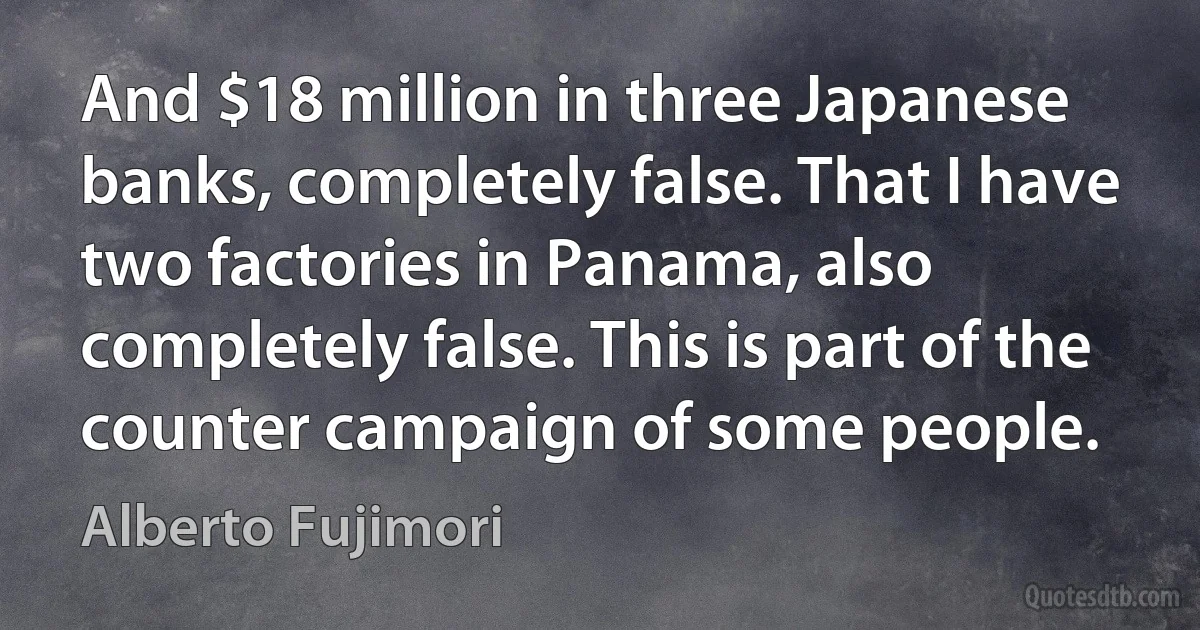 And $18 million in three Japanese banks, completely false. That I have two factories in Panama, also completely false. This is part of the counter campaign of some people. (Alberto Fujimori)