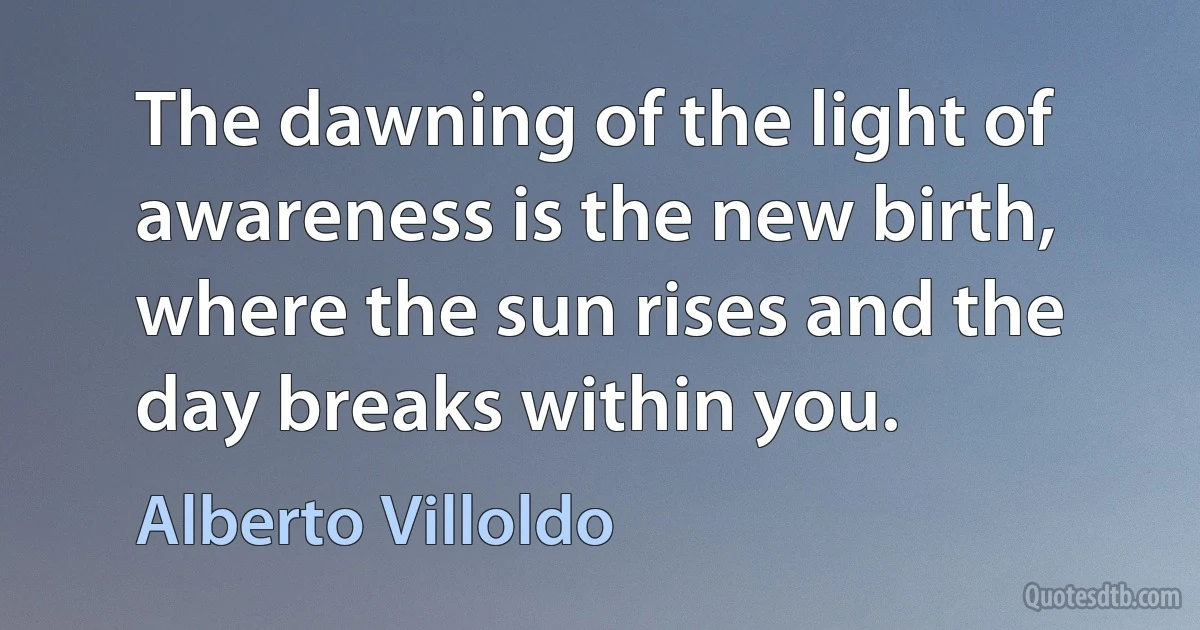 The dawning of the light of awareness is the new birth, where the sun rises and the day breaks within you. (Alberto Villoldo)