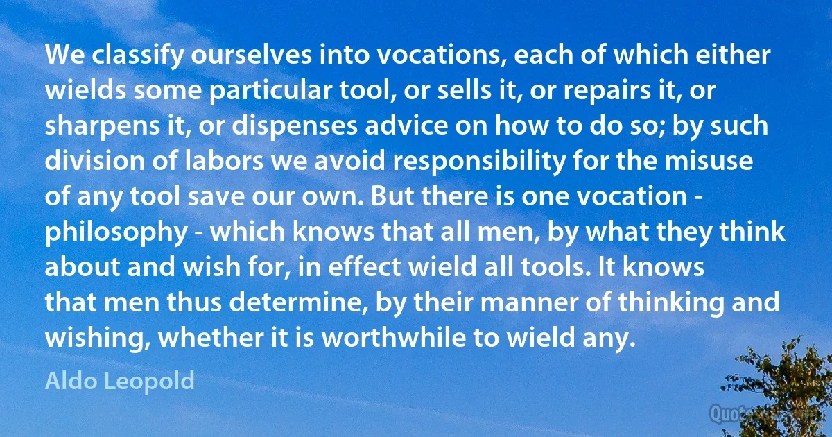 We classify ourselves into vocations, each of which either wields some particular tool, or sells it, or repairs it, or sharpens it, or dispenses advice on how to do so; by such division of labors we avoid responsibility for the misuse of any tool save our own. But there is one vocation - philosophy - which knows that all men, by what they think about and wish for, in effect wield all tools. It knows that men thus determine, by their manner of thinking and wishing, whether it is worthwhile to wield any. (Aldo Leopold)