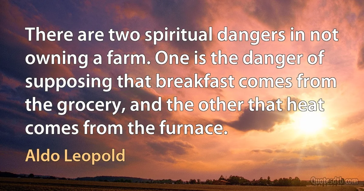 There are two spiritual dangers in not owning a farm. One is the danger of supposing that breakfast comes from the grocery, and the other that heat comes from the furnace. (Aldo Leopold)