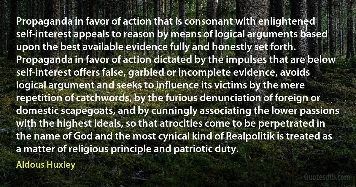 Propaganda in favor of action that is consonant with enlightened self-interest appeals to reason by means of logical arguments based upon the best available evidence fully and honestly set forth. Propaganda in favor of action dictated by the impulses that are below self-interest offers false, garbled or incomplete evidence, avoids logical argument and seeks to influence its victims by the mere repetition of catchwords, by the furious denunciation of foreign or domestic scapegoats, and by cunningly associating the lower passions with the highest ideals, so that atrocities come to be perpetrated in the name of God and the most cynical kind of Realpolitik is treated as a matter of religious principle and patriotic duty. (Aldous Huxley)