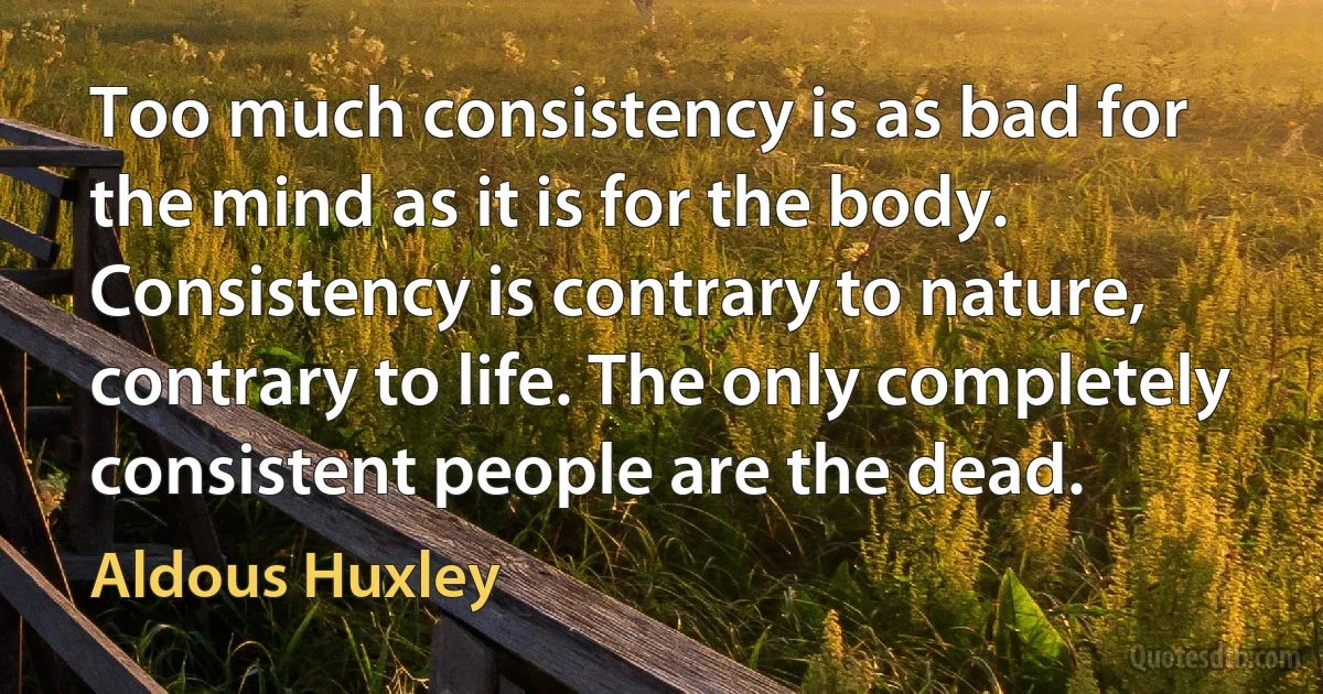 Too much consistency is as bad for the mind as it is for the body. Consistency is contrary to nature, contrary to life. The only completely consistent people are the dead. (Aldous Huxley)