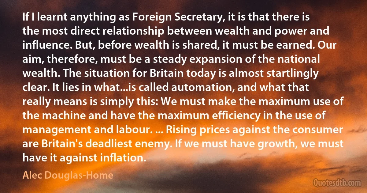 If I learnt anything as Foreign Secretary, it is that there is the most direct relationship between wealth and power and influence. But, before wealth is shared, it must be earned. Our aim, therefore, must be a steady expansion of the national wealth. The situation for Britain today is almost startlingly clear. It lies in what...is called automation, and what that really means is simply this: We must make the maximum use of the machine and have the maximum efficiency in the use of management and labour. ... Rising prices against the consumer are Britain's deadliest enemy. If we must have growth, we must have it against inflation. (Alec Douglas-Home)