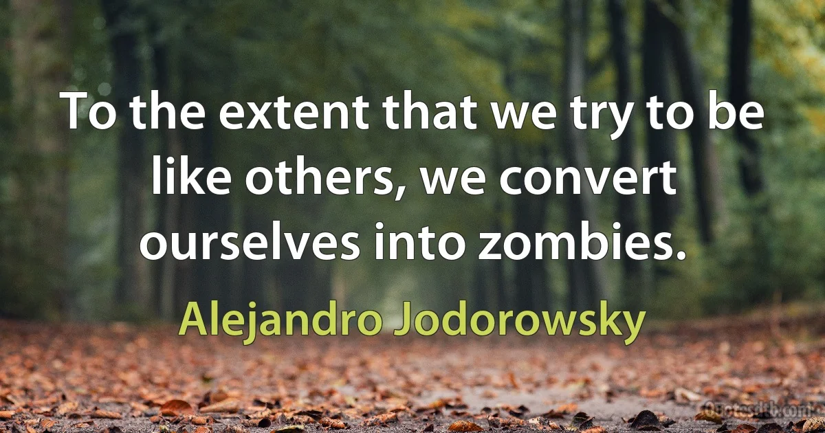 To the extent that we try to be like others, we convert ourselves into zombies. (Alejandro Jodorowsky)