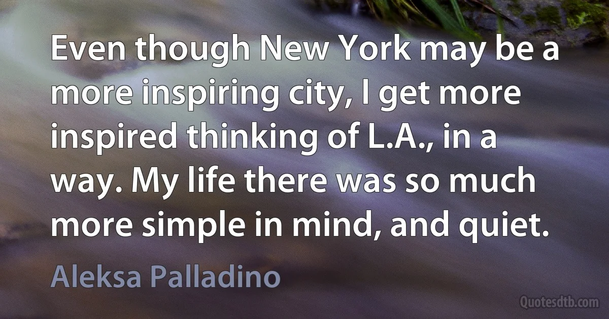 Even though New York may be a more inspiring city, I get more inspired thinking of L.A., in a way. My life there was so much more simple in mind, and quiet. (Aleksa Palladino)