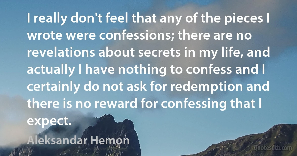 I really don't feel that any of the pieces I wrote were confessions; there are no revelations about secrets in my life, and actually I have nothing to confess and I certainly do not ask for redemption and there is no reward for confessing that I expect. (Aleksandar Hemon)