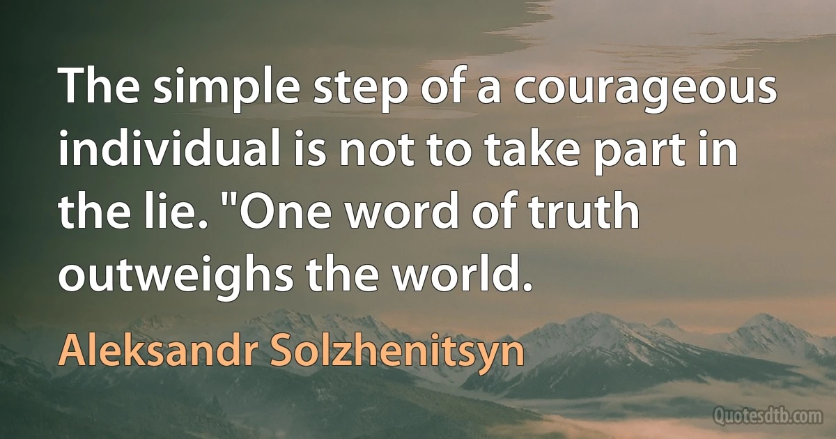 The simple step of a courageous individual is not to take part in the lie. "One word of truth outweighs the world. (Aleksandr Solzhenitsyn)