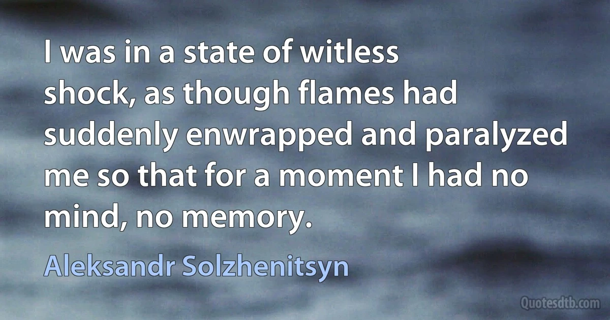 I was in a state of witless shock, as though flames had suddenly enwrapped and paralyzed me so that for a moment I had no mind, no memory. (Aleksandr Solzhenitsyn)