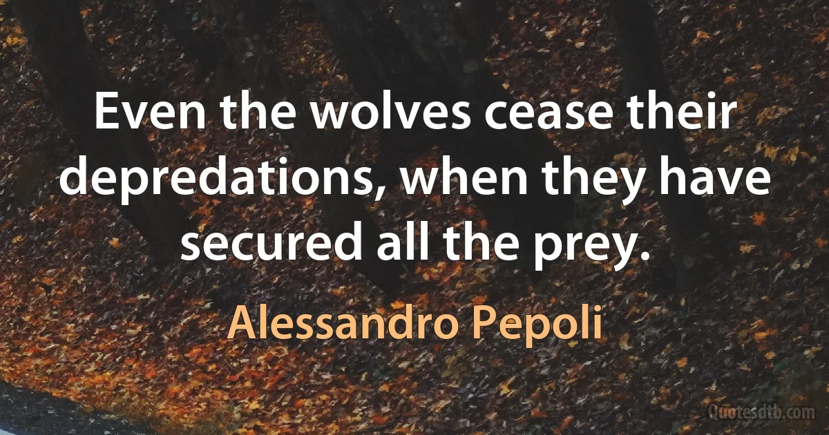 Even the wolves cease their depredations, when they have secured all the prey. (Alessandro Pepoli)