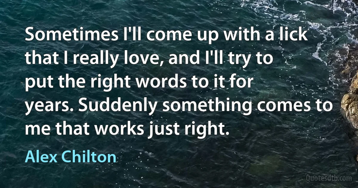 Sometimes I'll come up with a lick that I really love, and I'll try to put the right words to it for years. Suddenly something comes to me that works just right. (Alex Chilton)