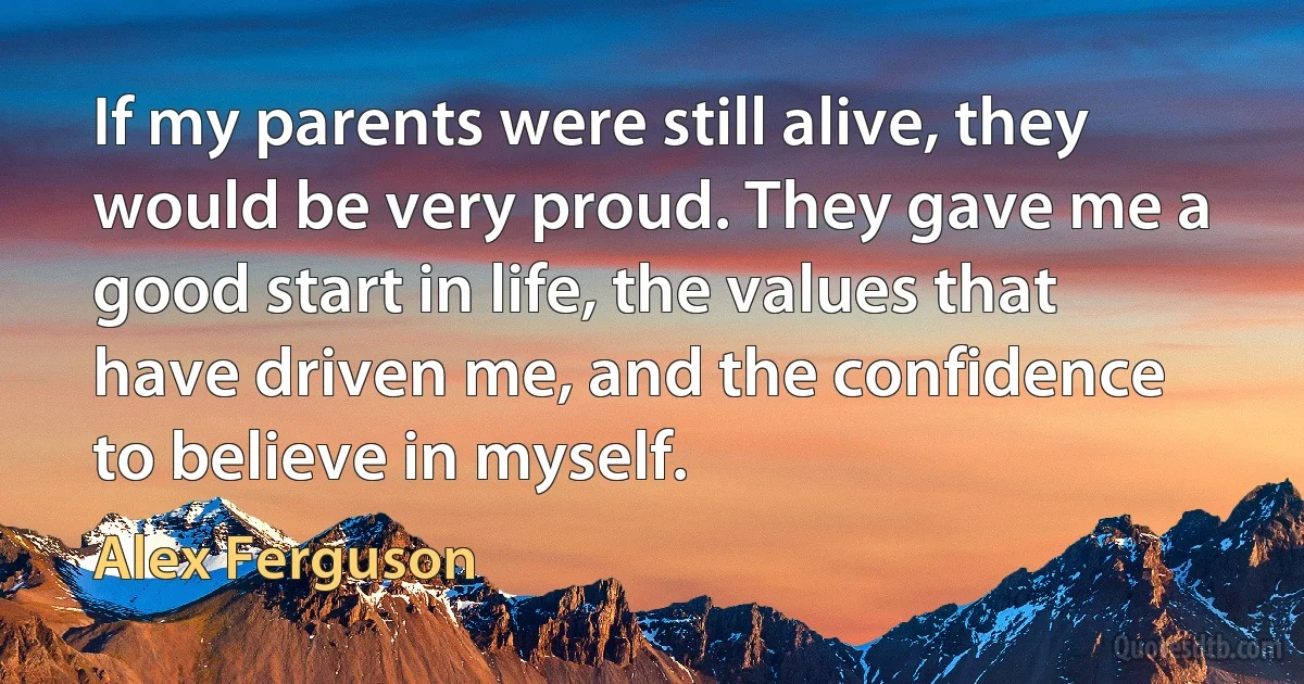 If my parents were still alive, they would be very proud. They gave me a good start in life, the values that have driven me, and the confidence to believe in myself. (Alex Ferguson)