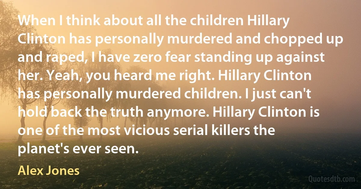 When I think about all the children Hillary Clinton has personally murdered and chopped up and raped, I have zero fear standing up against her. Yeah, you heard me right. Hillary Clinton has personally murdered children. I just can't hold back the truth anymore. Hillary Clinton is one of the most vicious serial killers the planet's ever seen. (Alex Jones)