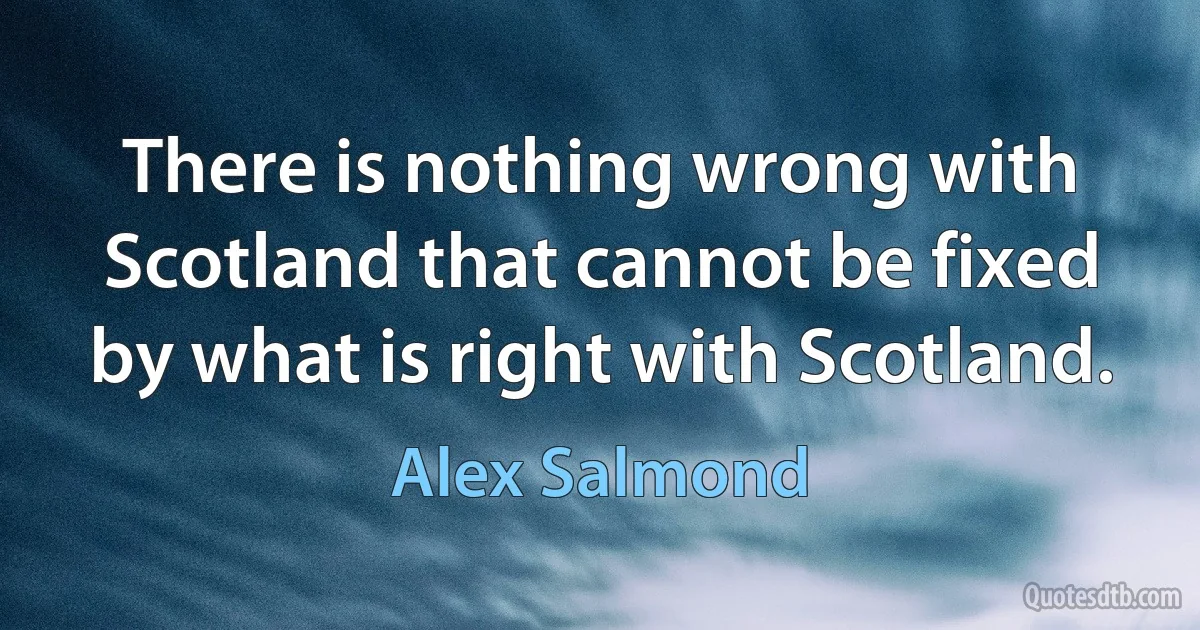 There is nothing wrong with Scotland that cannot be fixed by what is right with Scotland. (Alex Salmond)